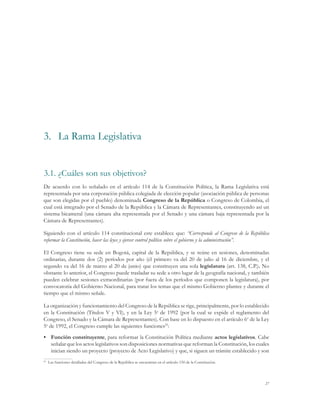 3.	 La Rama Legislativa


3.1.	¿Cuáles son sus objetivos?
De acuerdo con lo señalado en el artículo 114 de la Constitución Política, la Rama Legislativa está
representada por una corporación pública colegiada de elección popular (asociación pública de personas
que son elegidas por el pueblo) denominada Congreso de la República o Congreso de Colombia, el
cual está integrado por el Senado de la República y la Cámara de Representantes, constituyendo así un
sistema bicameral (una cámara alta representada por el Senado y una cámara baja representada por la
Cámara de Representantes).

Siguiendo con el artículo 114 constitucional este establece que: “Corresponde al Congreso de la República
reformar la Constitución, hacer las leyes y ejercer control político sobre el gobierno y la administración”.

El Congreso tiene su sede en Bogotá, capital de la República, y se reúne en sesiones, denominadas
ordinarias, durante dos (2) períodos por año (el primero va del 20 de julio al 16 de diciembre, y el
segundo va del 16 de marzo al 20 de junio) que constituyen una sola legislatura (art. 138, C.P.). No
obstante lo anterior, el Congreso puede trasladar su sede a otro lugar de la geografía nacional, y también
pueden celebrar sesiones extraordinarias (por fuera de los períodos que componen la legislatura), por
convocatoria del Gobierno Nacional, para tratar los temas que el mismo Gobierno plantee y durante el
tiempo que el mismo señale.

La organización y funcionamiento del Congreso de la República se rige, principalmente, por lo establecido
en la Constitución (Títulos V y VI), y en la Ley 5a de 1992 (por la cual se expide el reglamento del
Congreso, el Senado y la Cámara de Representantes). Con base en lo dispuesto en el artículo 6o de la Ley
5a de 1992, el Congreso cumple las siguientes funciones25:
•	 Función constituyente, para reformar la Constitución Política mediante actos legislativos. Cabe
   señalar que los actos legislativos son disposiciones normativas que reforman la Constitución, los cuales
   inician siendo un proyecto (proyecto de Acto Legislativo) y que, si siguen un trámite establecido y son
 	 Las funciones detalladas del Congreso de la República se encuentran en el artículo 150 de la Constitución.
25




                                                                                                                27
 