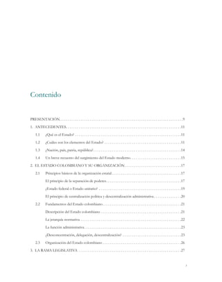 Contenido


Presentación  . . . . . . . . . . . . . . . . . . . . . . . . . . . . . . . . . . . . . . . . . . . . . . . . . . . . . . . . . . . . . . . . . . 9
1.	 Antecedentes . . . . . . . . . . . . . . . . . . . . . . . . . . . . . . . . . . . . . . . . . . . . . . . . . . . . . . . . . . . . . . 11
    1.1	      ¿Qué es el Estado? . . . . . . . . . . . . . . . . . . . . . . . . . . . . . . . . . . . . . . . . . . . . . . . . . . . . . . . . . . 11
    1.2	      ¿Cuáles son los elementos del Estado? . . . . . . . . . . . . . . . . . . . . . . . . . . . . . . . . . . . . . . . . . . 11
    1.3	      ¿Nación, país, patria, república?  . . . . . . . . . . . . . . . . . . . . . . . . . . . . . . . . . . . . . . . . . . . . . . . 14
    1.4	      Un breve recuento del surgimiento del Estado moderno . . . . . . . . . . . . . . . . . . . . . . . . . . . 15
2.	El Estado Colombiano y su organización  . . . . . . . . . . . . . . . . . . . . . . . . . . . . . . 17
    2.1	      Principios básicos de la organización estatal  . . . . . . . . . . . . . . . . . . . . . . . . . . . . . . . . . . . . . 17
              El principio de la separación de poderes  . . . . . . . . . . . . . . . . . . . . . . . . . . . . . . . . . . . . . . . . 17
              ¿Estado federal o Estado unitario? . . . . . . . . . . . . . . . . . . . . . . . . . . . . . . . . . . . . . . . . . . . . . 19
              El principio de centralización política y descentralización administrativa  . . . . . . . . . . . . . . 20
    2.2	      Fundamentos del Estado colombiano  . . . . . . . . . . . . . . . . . . . . . . . . . . . . . . . . . . . . . . . . . . 21
              Descripción del Estado colombiano . . . . . . . . . . . . . . . . . . . . . . . . . . . . . . . . . . . . . . . . . . . . 21
              La jerarquía normativa . . . . . . . . . . . . . . . . . . . . . . . . . . . . . . . . . . . . . . . . . . . . . . . . . . . . . . . 22
              La función administrativa  . . . . . . . . . . . . . . . . . . . . . . . . . . . . . . . . . . . . . . . . . . . . . . . . . . . . 23
              ¿Desconcentración, delegación, descentralización? . . . . . . . . . . . . . . . . . . . . . . . . . . . . . . . . 23
    2.3	Organización del Estado colombiano  . . . . . . . . . . . . . . . . . . . . . . . . . . . . . . . . . . . . . . . . . . 26
3.	La Rama Legislativa . . . . . . . . . . . . . . . . . . . . . . . . . . . . . . . . . . . . . . . . . . . . . . . . . . . . . . . . 27


                                                                                                                                                          3
 