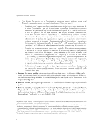 Departamento Nacional de Planeación



      –	 Tipos de Leyes: De acuerdo con la Constitución y la doctrina (cuerpo teórico, o teoría, en el
         Derecho), pueden distinguirse, en orden jerárquico, tres (3) tipos de leyes29:
            ––     Estatutarias: son leyes que establecen regulaciones que se imponen como desarrollos de
                   la misma Constitución, y que por lo tanto deben resguardarse de cambios repentinos o
                   irreflexivos. El proyecto de ley debe tener una revisión previa de la Corte Constitucional,
                   y debe ser aprobado, en una sola legislatura, por mayoría absoluta. Adicionalmente,
                   deben tratar los temas señalados en el artículo 152 constitucional: i) Derechos y deberes
                   fundamentales de las personas y los procedimientos y recursos para su protección; ii)
                   administración de justicia; iii) organización y régimen de los partidos y movimientos
                   políticos, estatuto de la oposición y funciones electorales; iv) instituciones y mecanismos
                   de participación ciudadana; v) estados de excepción30; y vi) la igualdad electoral entre los
                   candidatos a la Presidencia de la República que reúnan los requisitos que determine la ley.
            ––     Orgánicas: son leyes que establecen las normas a las cuales debe sujetarse, en ciertos casos,
                   el ejercicio de la actividad legislativa. El proyecto de ley debe ser aprobado por la mayoría
                   absoluta de los miembros del Congreso, y debe ocuparse de los temas señalados en el
                   artículo 151 constitucional: i) reglamentos del Congreso y de cada una de las Cámaras
                   (Ley 5a de 1992); ii) normas sobre preparación, aprobación y ejecución del presupuesto de
                   rentas y ley de apropiaciones (Decreto Ley 111 de 1996); iii) normas sobre preparación,
                   aprobación y ejecución del plan general de desarrollo (Ley 152 de 1994); y iv) normas sobre
                   la asignación de competencias normativas a las entidades territoriales31.
            ––     Ordinarias: son leyes para las cuales se sigue el procedimiento indicado en el diagrama 9,
                   que tratan sobre temas específicos que no tienen una reserva particular establecida en la
                   Constitución o la ley.
•	 Función de control político, para convocar y solicitar explicaciones a los Ministros del Despacho y
   demás autoridades y conocer de las acusaciones que se formulen contra altos funcionarios del Estado.
   La moción de censura y la moción de observaciones pueden ser algunas de las conclusiones de la
   responsabilidad política.
•	 Función judicial, para juzgar excepcionalmente a los altos funcionarios del Estado por responsabilidad
   política.
•	 Función electoral, para elegir Contralor General de la República, Procurador General de la Nación,
   Magistrados de la Corte Constitucional y de la Sala Jurisdiccional Disciplinaria del Consejo Superior
   de la Judicatura, Defensor del Pueblo, Vicepresidente de la República, cuando hay falta absoluta, y
   Designado a la Presidencia32 en el período 1992 -1994.


29
  	 En la Ley 5a de 1992, adicional a las Leyes estatutarias y orgánicas, también se identifican otro tipo de leyes, a saber: ley de presupuesto, leyes
    sobre derechos humanos, y leyes sobre tratados internacionales.
30
  	 Los estados de excepción son regímenes de carácter excepcional previstos por la Constitución para preservar el Estado de derecho y proteger
    los derechos fundamentales en situaciones excepcionales que amenacen la independencia, seguridad o estabilidad del Estado.
31
  	 Corresponde a la Ley Orgánica de Ordenamiento Territorial –LOOT–, la cual aunque aún, octubre de 2009, no se ha expedido. A juicio de
    la Corte Constitucional –Sentencia C-600A– sí existen disposiciones orgánicas en materia de ordenamiento territorial como las relativas a las
    Áreas Metropolitanas, y la asignación de competencias y recursos a las entidades territoriales –Leyes 715 de 2001 y 1176 de 2007–.
32
  	 La figura del Designado correspondía a un cargo que equivalía a ser Vicepresidente de la República.




30
 