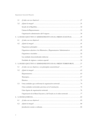 Departamento Nacional de Planeación



    3.1	     ¿Cuáles son sus objetivos? . . . . . . . . . . . . . . . . . . . . . . . . . . . . . . . . . . . . . . . . . . . . . . . . . . . . 27
    3.2	     ¿Quién la integra?  . . . . . . . . . . . . . . . . . . . . . . . . . . . . . . . . . . . . . . . . . . . . . . . . . . . . . . . . . . 31
             Senado de la República . . . . . . . . . . . . . . . . . . . . . . . . . . . . . . . . . . . . . . . . . . . . . . . . . . . . . . 32
             Cámara de Representantes  . . . . . . . . . . . . . . . . . . . . . . . . . . . . . . . . . . . . . . . . . . . . . . . . . . . 33
             Organización administrativa del Congreso . . . . . . . . . . . . . . . . . . . . . . . . . . . . . . . . . . . . . . . 34
4.	 La Rama Ejecutiva o Administrativa en el Orden Nacional  . . . . . . . . . . 39
    4.1	     ¿Cuáles son sus objetivos? . . . . . . . . . . . . . . . . . . . . . . . . . . . . . . . . . . . . . . . . . . . . . . . . . . . . 39
    4.2	     ¿Quién la integra?  . . . . . . . . . . . . . . . . . . . . . . . . . . . . . . . . . . . . . . . . . . . . . . . . . . . . . . . . . . 41
             Organismos principales . . . . . . . . . . . . . . . . . . . . . . . . . . . . . . . . . . . . . . . . . . . . . . . . . . . . . . 44
             Organismos adscritos a los Ministerios y Departamentos Administrativos . . . . . . . . . . . . . 49
             Organismos vinculados . . . . . . . . . . . . . . . . . . . . . . . . . . . . . . . . . . . . . . . . . . . . . . . . . . . . . . 52
             Las entidades descentralizadas indirectas . . . . . . . . . . . . . . . . . . . . . . . . . . . . . . . . . . . . . . . . 53
             Entidades de régimen o carácter especial . . . . . . . . . . . . . . . . . . . . . . . . . . . . . . . . . . . . . . . . 54
5.	 La Rama Ejecutiva o Administrativa en el Orden Territorial . . . . . . . . 57
    5.1	     ¿Cuáles son sus objetivos y sus principales características? . . . . . . . . . . . . . . . . . . . . . . . . . . 57
    5.2	     ¿Quién la integra?  . . . . . . . . . . . . . . . . . . . . . . . . . . . . . . . . . . . . . . . . . . . . . . . . . . . . . . . . . . 63
             Departamentos  . . . . . . . . . . . . . . . . . . . . . . . . . . . . . . . . . . . . . . . . . . . . . . . . . . . . . . . . . . . . 63
             Municipios . . . . . . . . . . . . . . . . . . . . . . . . . . . . . . . . . . . . . . . . . . . . . . . . . . . . . . . . . . . . . . . . 67
             Distritos . . . . . . . . . . . . . . . . . . . . . . . . . . . . . . . . . . . . . . . . . . . . . . . . . . . . . . . . . . . . . . . . . . 72
    5.3	Otras entidades que conforman la organización territorial . . . . . . . . . . . . . . . . . . . . . . . . . . 74
             Otras entidades territoriales previstas en la Constitución . . . . . . . . . . . . . . . . . . . . . . . . . . . 74
             Otras figuras de organización territorial . . . . . . . . . . . . . . . . . . . . . . . . . . . . . . . . . . . . . . . . . 76
             Organización de la Rama Ejecutiva y del Estado en el orden territorial . . . . . . . . . . . . . . . . 77
6.	 La Rama Judicial  . . . . . . . . . . . . . . . . . . . . . . . . . . . . . . . . . . . . . . . . . . . . . . . . . . . . . . . . . . . 83
    6.1	     ¿Cuáles son sus objetivos? . . . . . . . . . . . . . . . . . . . . . . . . . . . . . . . . . . . . . . . . . . . . . . . . . . . . 83
    6.2	     ¿Quién la integra?  . . . . . . . . . . . . . . . . . . . . . . . . . . . . . . . . . . . . . . . . . . . . . . . . . . . . . . . . . . 84
             Jurisdicción común u ordinaria.  . . . . . . . . . . . . . . . . . . . . . . . . . . . . . . . . . . . . . . . . . . . . . . . 84



4
 