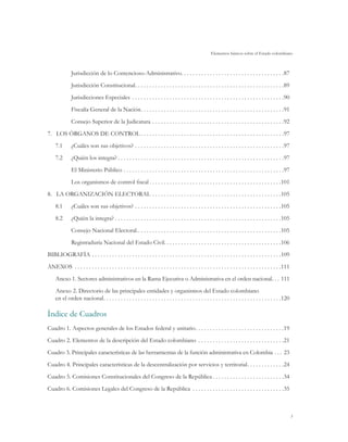 Elementos básicos sobre el Estado colombiano



               Jurisdicción de lo Contencioso-Administrativo . . . . . . . . . . . . . . . . . . . . . . . . . . . . . . . . . . . 87
               Jurisdicción Constitucional . . . . . . . . . . . . . . . . . . . . . . . . . . . . . . . . . . . . . . . . . . . . . . . . . . . 89
               Jurisdicciones Especiales . . . . . . . . . . . . . . . . . . . . . . . . . . . . . . . . . . . . . . . . . . . . . . . . . . . . . 90
               Fiscalía General de la Nación . . . . . . . . . . . . . . . . . . . . . . . . . . . . . . . . . . . . . . . . . . . . . . . . . 91
               Consejo Superior de la Judicatura . . . . . . . . . . . . . . . . . . . . . . . . . . . . . . . . . . . . . . . . . . . . . . 92
7.	 Los Órganos de Control  . . . . . . . . . . . . . . . . . . . . . . . . . . . . . . . . . . . . . . . . . . . . . . . . . 97
     7.1	      ¿Cuáles son sus objetivos? . . . . . . . . . . . . . . . . . . . . . . . . . . . . . . . . . . . . . . . . . . . . . . . . . . . . 97
     7.2	      ¿Quién los integra?  . . . . . . . . . . . . . . . . . . . . . . . . . . . . . . . . . . . . . . . . . . . . . . . . . . . . . . . . . 97
               El Ministerio Público . . . . . . . . . . . . . . . . . . . . . . . . . . . . . . . . . . . . . . . . . . . . . . . . . . . . . . . . 97
               Los organismos de control fiscal  . . . . . . . . . . . . . . . . . . . . . . . . . . . . . . . . . . . . . . . . . . . . . 101
8.	 La Organización Electoral . . . . . . . . . . . . . . . . . . . . . . . . . . . . . . . . . . . . . . . . . . . . . 105
     8.1	      ¿Cuáles son sus objetivos? . . . . . . . . . . . . . . . . . . . . . . . . . . . . . . . . . . . . . . . . . . . . . . . . . . . 105
     8.2	      ¿Quién la integra?  . . . . . . . . . . . . . . . . . . . . . . . . . . . . . . . . . . . . . . . . . . . . . . . . . . . . . . . . . 105
               Consejo Nacional Electoral. . . . . . . . . . . . . . . . . . . . . . . . . . . . . . . . . . . . . . . . . . . . . . . . . . 105
               Registraduría Nacional del Estado Civil.  . . . . . . . . . . . . . . . . . . . . . . . . . . . . . . . . . . . . . . . 106
Bibliografía . . . . . . . . . . . . . . . . . . . . . . . . . . . . . . . . . . . . . . . . . . . . . . . . . . . . . . . . . . . . . . . . . . 109
Anexos . . . . . . . . . . . . . . . . . . . . . . . . . . . . . . . . . . . . . . . . . . . . . . . . . . . . . . . . . . . . . . . . . . . . . . . . 111
     Anexo 1. Sectores administrativos en la Rama Ejecutiva o Administrativa en el orden nacional . . . 111
     Anexo 2. Directorio de las principales entidades y organismos del Estado colombiano
     en el orden nacional . . . . . . . . . . . . . . . . . . . . . . . . . . . . . . . . . . . . . . . . . . . . . . . . . . . . . . . . . . . . . 120

Índice de Cuadros
Cuadro 1. Aspectos generales de los Estados federal y unitario . . . . . . . . . . . . . . . . . . . . . . . . . . . . . . 19
Cuadro 2. Elementos de la descripción del Estado colombiano . . . . . . . . . . . . . . . . . . . . . . . . . . . . . . 21
Cuadro 3. Principales características de las herramientas de la función administrativa en Colombia . . . . 23
Cuadro 4. Principales características de la descentralización por servicios y territorial . . . . . . . . . . . . 24
Cuadro 5. Comisiones Constitucionales del Congreso de la República  . . . . . . . . . . . . . . . . . . . . . . . . 34
Cuadro 6. Comisiones Legales del Congreso de la República . . . . . . . . . . . . . . . . . . . . . . . . . . . . . . . . 35



                                                                                                                                                             5
 