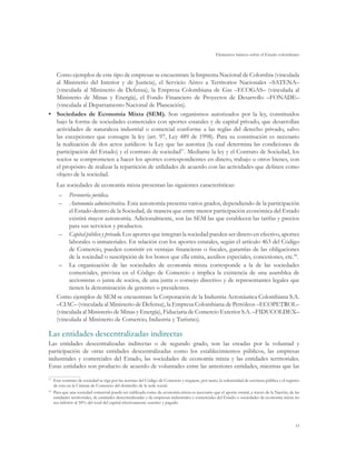 Elementos básicos sobre el Estado colombiano



   Como ejemplos de este tipo de empresas se encuentran: la Imprenta Nacional de Colombia (vinculada
   al Ministerio del Interior y de Justicia), el Servicio Aéreo a Territorios Nacionales –SATENA–
   (vinculada al Ministerio de Defensa), la Empresa Colombiana de Gas –ECOGAS– (vinculada al
   Ministerio de Minas y Energía), el Fondo Financiero de Proyectos de Desarrollo –FONADE–
   (vinculada al Departamento Nacional de Planeación).
•	 Sociedades de Economía Mixta (SEM). Son organismos autorizados por la ley, constituidos
   bajo la forma de sociedades comerciales con aportes estatales y de capital privado, que desarrollan
   actividades de naturaleza industrial o comercial conforme a las reglas del derecho privado, salvo
   las excepciones que consagre la ley (art. 97, Ley 489 de 1998). Para su constitución es necesario
   la realización de dos actos jurídicos: la Ley que las autoriza (la cual determina las condiciones de
   participación del Estado) y el contrato de sociedad57. Mediante la ley y el Contrato de Sociedad, los
   socios se comprometen a hacer los aportes correspondientes en dinero, trabajo u otros bienes, con
   el propósito de realizar la repartición de utilidades de acuerdo con las actividades que definen como
   objeto de la sociedad.
      Las sociedades de economía mixta presentan las siguientes características:
       –	 Personería jurídica.
       –	 Autonomía administrativa. Esta autonomía presenta varios grados, dependiendo de la participación
           el Estado dentro de la Sociedad, de manera que entre menor participación económica del Estado
           existirá mayor autonomía. Adicionalmente, son las SEM las que establecen las tarifas y precios
           para sus servicios y productos.
       –	 Capital público y privado. Los aportes que integran la sociedad pueden ser dinero en efectivo, aportes
           laborales o inmateriales. En relación con los aportes estatales, según el artículo 463 del Código
           de Comercio, pueden consistir en ventajas financieras o fiscales, garantías de las obligaciones
           de la sociedad o suscripción de los bonos que ella emita, auxilios especiales, concesiones, etc.58.
       –	 La organización de las sociedades de economía mixta corresponde a la de las sociedades
           comerciales, prevista en el Código de Comercio e implica la existencia de una asamblea de
           accionistas o junta de socios, de una junta o consejo directivo y de representantes legales que
           tienen la denominación de gerentes o presidentes.
      Como ejemplos de SEM se encuentran: la Corporación de la Industria Aeronáutica Colombiana S.A.
      –CIAC– (vinculada al Ministerio de Defensa), la Empresa Colombiana de Petróleos –ECOPETROL–
      (vinculada al Ministerio de Minas y Energía), Fiduciaria de Comercio Exterior S.A. –FIDUCOLDEX–
      (vinculada al Ministerio de Comercio, Industria y Turismo).

Las entidades descentralizadas indirectas
Las entidades descentralizadas indirectas o de segundo grado, son las creadas por la voluntad y
participación de otras entidades descentralizadas como los establecimientos públicos, las empresas
industriales y comerciales del Estado, las sociedades de economía mixta y las entidades territoriales.
Estas entidades son producto de acuerdo de voluntades entre las anteriores entidades, mientras que las
57	
    Este contrato de sociedad se rige por las normas del Código de Comercio y requiere, por tanto, la solemnidad de escritura pública y el registro
    de esta en la Cámara de Comercio del domicilio de la sede social.
58
  	 Para que una sociedad comercial pueda ser calificada como de economía mixta es necesario que el aporte estatal, a través de la Nación, de las
    entidades territoriales, de entidades descentralizadas y de empresas industriales y comerciales del Estado o sociedades de economía mixta no
    sea inferior al 50% del total del capital efectivamente suscrito y pagado.




                                                                                                                                                53
 
