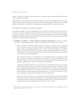 Departamento Nacional de Planeación



directas –excepto las sociedades de economía mixta– son producto de la voluntad unilateral de la Nación
o de las entidades territoriales.
Dependiendo de la participación de las diferentes entidades, y con base en Rodríguez (2009, p. 123-128)
pueden existir: asociaciones de empresas industriales y comerciales del Estado, asociaciones entre entidades
públicas, y asociaciones y fundaciones de participación mixta (capital público y privado), entre otras.

Entidades de régimen o carácter especial
Son aquellas entidades que, dada la especialidad de sus funciones, y aunque son del orden nacional, no
se adecuan a los tipos tradicionales descritos anteriormente. Se trata de entidades que se caracterizan
por tener un régimen especial y autonomía propia prevista directamente por la Constitución Política
(entidades de régimen o carácter especial de origen constitucional) o por lo consagrado en la ley (entidades
de régimen o carácter especial de origen legal).

•	 Entidades de régimen o carácter especial de origen constitucional. Se trata de órganos
   autónomos e independientes que hacen parte de la Rama Ejecutiva, entre las que se destacan:

     –	 Banco de la República. Entidad encargada de ejercer las funciones de banca central, organizada
        como una persona jurídica de derecho público, con autonomía administrativa, patrimonial y
        técnica, sujeta a un régimen legal propio (art. 371 C.P.). Sus funciones básicas son: regular la
        moneda, los cambios internacionales y el crédito; emitir la moneda legal; administrar las reservas
        internacionales; ser prestamista de última instancia y banquero de los establecimientos de crédito
        y servir como agente fiscal del gobierno.

     –	 Entes universitarios autónomos. Corresponden a las universidades estatales u oficiales, las cuales
        deben organizarse como entes universitarios autónomos (art. 69 C.P), vinculados al Ministerio de
        Educación Nacional. Cuentan con las siguientes características: personería jurídica; autonomía
        académica, administrativa y financiera; y patrimonio independiente.

     –	 Corporaciones Autónomas Regionales. Son “entes corporativos de carácter público, creados por la ley, integrados
        por las entidades territoriales que por sus características constituyen un mismo ecosistema o conforman una unidad
        geopolítica, biogeográfica o hidrogeográfica, dotados de autonomía administrativa, financiera, patrimonio propio y
        personería jurídica, encargados por la ley de administrar, dentro del área de su jurisdicción, el medio ambiente y
        los recursos naturales renovables y propender su desarrollo sostenible,…” (art. 23, Ley 99 de 1993, con base
        en lo establecido en el numeral 7 del artículo 150 de la Constitución59).

     –	 Comisión Nacional de Televisión. Es un organismo de derecho público con personería jurídica,
        autonomía administrativa, patrimonial y técnica; sujeto a un régimen legal propio, creado para la
        intervención estatal en el espectro electromagnético utilizado por los servicios de televisión, y la
        elaboración de las políticas relacionadas con el tema (arts. 76 y 77, C.P.).



 	 El artículo 331 de la Constitución creó directamente la Corporación Autónoma Regional del Río Grande de la Magdalena, cuyo régimen
59

   jurídico se encuentra en la Ley 161 de 1994.




54
 