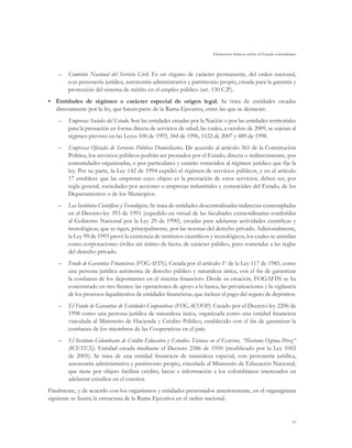 Elementos básicos sobre el Estado colombiano



    –	 Comisión Nacional del Servicio Civil. Es un órgano de carácter permanente, del orden nacional,
       con personería jurídica, autonomía administrativa y patrimonio propio, creada para la garantía y
       protección del sistema de mérito en el empleo público (art. 130 C.P.).
•	 Entidades de régimen o carácter especial de origen legal. Se trata de entidades creadas
   directamente por la ley, que hacen parte de la Rama Ejecutiva, entre las que se destacan:
    –	 Empresas Sociales del Estado. Son las entidades creadas por la Nación o por las entidades territoriales
       para la prestación en forma directa de servicios de salud, las cuales, a octubre de 2009, se sujetan al
       régimen previsto en las Leyes 100 de 1993, 344 de 1996, 1122 de 2007 y 489 de 1998.
    –	 Empresas Oficiales de Servicios Públicos Domiciliarios. De acuerdo al artículo 365 de la Constitución
       Política, los servicios públicos podrán ser prestados por el Estado, directa o indirectamente, por
       comunidades organizadas, o por particulares y estarán sometidos al régimen jurídico que fije la
       ley. Por su parte, la Ley 142 de 1994 expidió el régimen de servicios públicos, y en el artículo
       17 establece que las empresas cuyo objeto es la prestación de estos servicios, deben ser, por
       regla general, sociedades por acciones o empresas industriales y comerciales del Estado, de los
       Departamentos o de los Municipios.
    –	 Los Institutos Científicos y Tecnológicos. Se trata de entidades descentralizadas indirectas contempladas
       en el Decreto-ley 393 de 1991 (expedido en virtud de las facultades extraordinarias conferidas
       al Gobierno Nacional por la Ley 29 de 1990), creadas para adelantar actividades científicas y
       tecnológicas, que se rigen, principalmente, por las normas del derecho privado. Adicionalmente,
       la Ley 99 de 1993 prevé la existencia de institutos científicos y tecnológicos, los cuales se asimilan
       como corporaciones civiles sin ánimo de lucro, de carácter público, pero sometidas a las reglas
       del derecho privado.
    –	 Fondo de Garantías Financieras (FOGAFIN). Creada por el artículo 1o de la Ley 117 de 1985, como
       una persona jurídica autónoma de derecho público y naturaleza única, con el fin de garantizar
       la confianza de los depositantes en el sistema financiero. Desde su creación, FOGAFIN se ha
       concentrado en tres frentes: las operaciones de apoyo a la banca, las privatizaciones y la vigilancia
       de los procesos liquidatorios de entidades financieras, que incluye el pago del seguro de depósitos.
    –	 El Fondo de Garantías de Entidades Cooperativas (FOGACOOP). Creado por el Decreto-ley 2206 de
       1998 como una persona jurídica de naturaleza única, organizada como una entidad financiera
       vinculada al Ministerio de Hacienda y Crédito Público, establecido con el fin de garantizar la
       confianza de los miembros de las Cooperativas en el país.
    –	 El Instituto Colombiano de Crédito Educativo y Estudios Técnicos en el Exterior, “Mariano Ospina Pérez”
       (ICETEX). Entidad creada mediante el Decreto 2586 de 1950 (modificado por la Ley 1002
       de 2005). Se trata de una entidad financiera de naturaleza especial, con personería jurídica,
       autonomía administrativa y patrimonio propio, vinculada al Ministerio de Educación Nacional,
       que tiene por objeto facilitar crédito, becas e información a los colombianos interesados en
       adelantar estudios en el exterior.
Finalmente, y de acuerdo con los organismos y entidades presentados anteriormente, en el organigrama
siguiente se ilustra la estructura de la Rama Ejecutiva en el orden nacional.


                                                                                                                   55
 