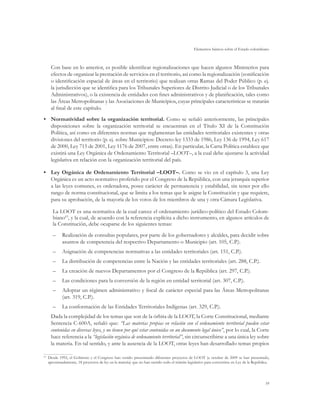Elementos básicos sobre el Estado colombiano



     Con base en lo anterior, es posible identificar regionalizaciones que hacen algunos Ministerios para
     efectos de organizar la prestación de servicios en el territorio, así como la regionalización (zonificación
     o identificación espacial de áreas en el territorio) que realizan otras Ramas del Poder Público (p. ej.
     la jurisdicción que se identifica para los Tribunales Superiores de Distrito Judicial o de los Tribunales
     Administrativos), o la existencia de entidades con fines administrativos y de planificación, tales como
     las Áreas Metropolitanas y las Asociaciones de Municipios, cuyas principales características se tratarán
     al final de este capítulo.
•	 Normatividad sobre la organización territorial. Como se señaló anteriormente, las principales
   disposiciones sobre la organización territorial se encuentran en el Título XI de la Constitución
   Política, así como en diferentes normas que reglamentan las entidades territoriales existentes y otras
   divisiones del territorio (p. ej. sobre Municipios: Decreto-ley 1333 de 1986, Ley 136 de 1994, Ley 617
   de 2000, Ley 715 de 2001, Ley 1176 de 2007, entre otras). En particular, la Carta Política establece que
   existirá una Ley Orgánica de Ordenamiento Territorial –LOOT–, a la cual debe ajustarse la actividad
   legislativa en relación con la organización territorial del país.

•	 Ley Orgánica de Ordenamiento Territorial –LOOT–. Como se vio en el capítulo 3, una Ley
   Orgánica es un acto normativo proferido por el Congreso de la República, con una jerarquía superior
   a las leyes comunes, es ordenadora, posee carácter de permanencia y estabilidad, sin tener por ello
   rango de norma constitucional, que se limita a los temas que le asigne la Constitución y que requiere,
   para su aprobación, de la mayoría de los votos de los miembros de una y otra Cámara Legislativa.

      La LOOT es una normativa de la cual carece el ordenamiento jurídico-político del Estado Colom-
      biano63, y la cual, de acuerdo con la referencia explícita a dicho instrumento, en algunos artículos de
      la Constitución, debe ocuparse de los siguientes temas:
      –	 Realización de consultas populares, por parte de los gobernadores y alcaldes, para decidir sobre
         asuntos de competencia del respectivo Departamento o Municipio (art. 105, C.P.).
      –	 Asignación de competencias normativas a las entidades territoriales (art. 151, C.P.).
      –	 La distribución de competencias entre la Nación y las entidades territoriales (art. 288, C.P.).
      –	 La creación de nuevos Departamentos por el Congreso de la República (art. 297, C.P.).
      –	 Las condiciones para la conversión de la región en entidad territorial (art. 307, C.P.).
      –	 Adoptar un régimen administrativo y fiscal de carácter especial para las Áreas Metropolitanas
         (art. 319, C.P.).
      –	 La conformación de las Entidades Territoriales Indígenas (art. 329, C.P.).
     Dada la complejidad de los temas que son de la órbita de la LOOT, la Corte Constitucional, mediante
     Sentencia C-600A, señaló que: “Las materias propias en relación con el ordenamiento territorial pueden estar
     contenidas en diversas leyes, y no tienen por qué estar contenidas en un documento legal único”, por lo cual, la Corte
     hace referencia a la “legislación orgánica de ordenamiento territorial”, sin circunscribirse a una única ley sobre
     la materia. En tal sentido, y ante la ausencia de la LOOT, otras leyes han desarrollado temas propios

 	 Desde 1992, el Gobierno y el Congreso han venido presentando diferentes proyectos de LOOT (a octubre de 2009 se han presentado,
63

   aproximadamente, 18 proyectos de ley en la materia) que no han surtido todo el trámite legislativo para convertirse en Ley de la República.




                                                                                                                                           59
 