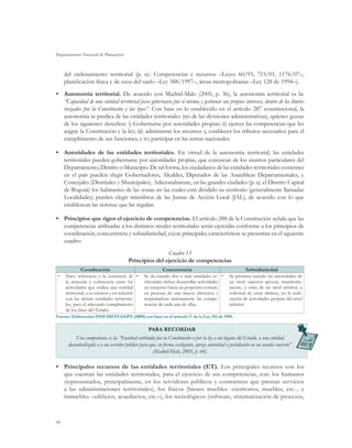 Departamento Nacional de Planeación



     del ordenamiento territorial (p. ej.: Competencias y recursos –Leyes 60/93, 715/01, 1176/07–,
     planificación física y de usos del suelo –Ley 388/1997–, áreas metropolitanas –Ley 128 de 1994–).
•	 Autonomía territorial. De acuerdo con Madrid-Malo (2005, p. 36), la autonomía territorial es la:
   “Capacidad de una entidad territorial para gobernarse por sí misma y gestionar sus propios intereses, dentro de los límites
   trazados por la Constitución y las leyes”. Con base en lo establecido en el artículo 287 constitucional, la
   autonomía se predica de las entidades territoriales (no de las divisiones administrativas), quienes gozan
   de los siguientes derechos: i) Gobernarse por autoridades propias; ii) ejercer las competencias que les
   asigne la Constitución y la ley; iii) administrar los recursos y, establecer los tributos necesarios para el
   cumplimiento de sus funciones; y iv) participar en las rentas nacionales.

•	 Autoridades de las entidades territoriales. En virtud de la autonomía territorial, las entidades
   territoriales pueden gobernarse por autoridades propias, que conozcan de los asuntos particulares del
   Departamento, Distrito o Municipio. De tal forma, los ciudadanos de las entidades territoriales existentes
   en el país pueden elegir Gobernadores, Alcaldes, Diputados de las Asambleas Departamentales, y
   Concejales (Distritales y Municipales). Adicionalmente, en las grandes ciudades (p. ej. el Distrito Capital
   de Bogotá) los habitantes de las zonas en las cuales está dividido su territorio (generalmente llamadas
   Localidades) pueden elegir miembros de las Juntas de Acción Local (JAL), de acuerdo con lo que
   establezcan las normas que las regulan.

•	 Principios que rigen el ejercicio de competencias. El artículo 288 de la Constitución señala que las
   competencias atribuidas a los distintos niveles territoriales serán ejercidas conforme a los principios de
   coordinación, concurrencia y subsidiariedad, cuyas principales características se presentan en el siguiente
   cuadro:
                                                       Cuadro 13
                                       Principios del ejercicio de competencias
              Coordinación                                 Concurrencia                                   Subsidiariedad
•	   Hace referencia a la existencia de •	      Se da cuando dos o más entidades te- •	         Se presenta cuando las autoridades de
     la armonía y coherencia entre las          rritoriales deben desarrollar actividades       un nivel superior apoyan, transitoria-
     actividades que realice una entidad        en conjunto hacia un propósito común,           mente, a otras de un nivel inferior, a
     territorial, a su interior y en relación   en procura de una mayor eficiencia y            solicitud de estas últimas, en la reali-
     con las demás entidades territoria-        respetándose mutuamente las compe-              zación de actividades propias del nivel
     les, para el adecuado cumplimiento         tencias de cada una de ellas.                   inferior.
     de los fines del Estado.
Fuente: Elaboración DNP-DDTS-GGPT (2009) con base en el artículo 3o de la Ley 152 de 1994.

                                                   PARA RECORDAR
           Una competencia es la: “Facultad atribuida por la Constitución o por la ley a un órgano del Estado, a una entidad
      descentralizada o a un servidor público para que, en forma excluyente, ejerza autoridad o jurisdicción en un asunto concreto”
                                                     (Madrid-Malo, 2005, p. 64).

•	 Principales recursos de las entidades territoriales (ET). Los principales recursos con los
   que cuentan las entidades territoriales, para el ejercicio de sus competencias, son: los humanos
   (representados, principalmente, en los servidores públicos y contratistas que prestan servicios
   a las administraciones territoriales), los físicos (bienes muebles -escritorios, muebles, etc.-, e
   inmuebles –edificios, acueductos, etc.–), los tecnológicos (software, sistematización de procesos,



60
 