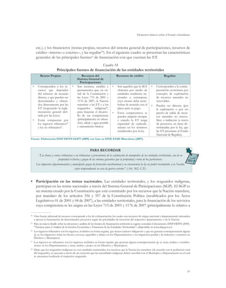Elementos básicos sobre el Estado colombiano



           etc.), y los financieros (rentas propias, recursos del sistema general de participaciones, recursos de
           crédito –interno o externo–, y las regalías64). En el siguiente cuadro se presentan las características
           generales de las principales fuentes65 de financiación con que cuentan las ET.
                                                          Cuadro 14
                              Principales fuentes de financiación de las entidades territoriales
              Rentas Propias                        Recursos del                        Recursos de crédito                          Regalías
                                                Sistema General de
                                                   Participaciones
      •	    Corresponden a los re-           •	 Son recursos, estables y           •	   Son aquellos que la SET          •	   Corresponden a la contra-
            cursos que dependen                 permanentes, que, en vir-               obtienen por medio de                 prestación económica por
            del esfuerzo de recaudo             tud de la Constitución y                entidades crediticias na-             concepto de explotación
            directo, y que pueden ser           las Leyes 715 de 2001 y                 cionales o extranjeras,               de recursos naturales no
            determinados y obteni-              1176 de 2007, la Nación                 cuyo monto debe reem-                 renovables.
            dos directamente por las            transfiere a las ET y a los             bolsar de acuerdo con el         •	   Pueden ser directas (por
            ET (respetando la regla-            resguardos      indígenas68,            plazo para su pago.                   la explotación o por ser
            mentación general defi-             para financiar el desarro-         •	   Estos compromisos se                  puerto de salida de recur-
            nida por las leyes).                llo de sus competencias                 pueden adquirir siempre               sos naturales no renova-
      •	    Están compuestas por                (principalmente en educa-               y cuando la ET tenga                  bles) o indirectas (a través
            los ingresos tributarios66          ción, salud, y agua potable             capacidad de endeuda-                 de proyectos, en áreas de-
            y los no tributarios67.             y saneamiento básico).                  miento en los términos                terminadas por la ley, que
                                                                                        establecidos por la ley.              las ET presentan al Fondo
                                                                                                                              Nacional de Regalías).
Fuente: Elaboración DNP-DDTS-GGPT (2009) con base en DNP, ESAP, Mincultura (2007).


                                                              PARA RECORDAR
             “Los bienes y rentas tributarias o no tributarias o provenientes de la explotación de monopolios de las entidades territoriales, son de su
                               propiedad exclusiva y gozan de las mismas garantías que la propiedad y renta de los particulares.
           Los impuestos departamentales y municipales gozan de protección constitucional y en consecuencia la ley no podrá trasladarlos a la Nación,
                                            salvo temporalmente en caso de guerra exterior”. (Art. 362, C.P.).


•	 Participación en las rentas nacionales. Las entidades territoriales, y los resguardos indígenas,
   participan en las rentas nacionales a través del Sistema General de Participaciones (SGP). El SGP es
   un sistema creado por la Constitución que está constituido por los recursos que la Nación transfiere,
   por mandato de los artículos 356 y 357 de la Constitución Política (modificados por los Actos
   Legislativos 01 de 2001 y 04 de 2007), a las entidades territoriales, para la financiación de los servicios
   cuya competencia se les asigna en las Leyes 715 de 2001 y 1176 de 2007 (principalmente lo relativo a

64	
       Otra fuente adicional de recursos corresponde a los de cofinanciación, los cuales son recursos de origen nacional o departamental orientados
       a apoyar la financiación de determinados proyectos según las prioridades de inversión del respectivo departamento o de la Nación.
65	
       Para un mayor detalle sobre la estructura y análisis de las fuentes de financiación territorial se sugiere consultar el documento: DNP-DDTS (2009).
       “Técnicas para el Análisis de la Gestión Económica y Financiera de las Entidades Territoriales”; (disponible en www.dnp.gov.co).
66	
       Los ingresos tributarios son los ingresos, recibidos en forma regular, que tienen carácter obligatorio y que no generan contraprestación alguna
       (p. ej. los impuestos sobre los licores, cerveza, cigarrillos y tabaco en los Departamentos; y los impuestos predial y de industria y comercio en
       Distritos y Municipios).
67	
       Los ingresos no tributarios son los ingresos, recibidos en forma regular, que generan alguna contraprestación (p. ej. tasas, multas y contribu-
       ciones en los Departamentos; y tasas, multas y peajes en los Distritos y Municipios).
68	
       Dado que los resguardos indígenas no son entidades territoriales, los recursos que la Nación les transfiere (de acuerdo con la población total
       del resguardo), se ejecutan a través de un convenio que las autoridades indígenas deben suscribir con el Municipio o Departamento en el cual
       se encuentra localizado el respectivo resguardo.




                                                                                                                                                          61
 