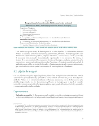 Elementos básicos sobre el Estado colombiano



                                                    Cuadro 15
                          Integración de la Administración Pública en el orden territorial
                            Administración Pública Territorial (Departamental, Distrital y Municipal)
                Organismos Principales:
                •	 Gobernaciones y Alcaldías
                •	 Secretarías de Despacho
                •	 Departamentos Administrativos
                Organismos Adscritos:
                •	 Los que la Ley, las Ordenanzas Departamentales o los Acuerdos Municipales determinen
                Organismos Vinculados:
                •	 Los que la Ley, las Ordenanzas Departamentales o los Acuerdos Municipales determinen
                Corporaciones Administrativas de elección popular:
                •	 Asambleas Departamentales y Concejos Distritales y Municipales
Fuente: Elaboración DNP-DDTS-GGPT (2009), con base en el artículo 39 de la Ley 489 de 1998 y en Rodríguez (2009).


       Cabe señalar que por el hecho de formar parte de la Rama Ejecutiva o administrativa del Poder
       Público, las entidades territoriales existentes (Departamentos, Distritos y Municipios) pueden crear
       directamente establecimientos públicos, empresas industriales y comerciales del Estado y sociedades
       de economía mixta (entidades descentralizadas especializadas o por servicios). Así mismo, en
       ejercicio de su autonomía, los Departamentos, Distritos y Municipios, mediante autorización de las
       corporaciones administrativas de elección popular (Asambleas o Concejos), y por iniciativa del jefe de
       la administración pública territorial (Gobernador o Alcalde), pueden darse la estructura administrativa
       que consideren conveniente para el cumplimiento de sus competencias y funciones70.


5.2.	¿Quién la integra?
Una vez presentados algunos aspectos generales, tanto sobre la organización territorial como sobre la
administración pública territorial, y reiterando el hecho, señalado anteriormente, que la Rama Ejecutiva
del Poder Público en el orden territorial está conformada, únicamente, por las Gobernaciones y las
Alcaldías (representadas por los Departamentos, Distritos y Municipios, en su papel de entidades
territoriales existentes en el país), en las siguientes páginas se presenta la definición, principales autoridades
y competencias de las citadas entidades.


Departamentos
•	 Definición y creación. El Departamento es la entidad territorial constituida por una porción del
   territorio colombiano en la cual se han creado varios Municipios. Su creación corresponde al Congreso,



70	
      En el organigrama 7 de este documento se presenta una estructura tipo correspondiente a la organización administrativa que podría darse
      un Departamento, un Municipio o un Distrito. Adicionalmente, en relación con la organización del Estado en el orden territorial (ver
      organigramas 8 y 9), pueden existir, en las entidades territoriales, organismos y entidades descentralizadas o desconcentradas de otras
      Ramas del Poder Público, como se verá en los capítulos 6 a 8 de este documento (p. ej. Tribunales Superiores del Distrito Judicial; Tri-
      bunales Administrativos; Procuradurías Regionales; Defensorías Regionales; Contralorías y Registradurías Departamentales, Distritales y
      Municipales; entre otros).




                                                                                                                                           63
 