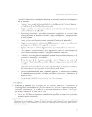 Elementos básicos sobre el Estado colombiano



           Con base en el artículo 305 constitucional, algunas de las principales atribuciones del Gobernador
           son las siguientes:
           ––    Cumplir y hacer cumplir la Constitución, las leyes, los Decretos del Gobierno Nacional y
                 las Ordenanzas de las Asambleas Departamentales.
           ––    Dirigir y coordinar los servicios nacionales en las condiciones de la delegación que le
                 confiera el Presidente de la República.
           ––    Presentar oportunamente a la asamblea departamental los proyectos de ordenanza sobre
                 planes y programas de desarrollo económico y social, obras públicas y presupuesto anual
                 de rentas y gastos.
           ––    Ejercer las funciones administrativas que le delegue el Presidente de la República.
           ––    Dirigir y coordinar la acción administrativa del Departamento y actuar en su nombre como
                 gestor y promotor del desarrollo integral de su territorio.
           ––    Suprimir o fusionar las entidades departamentales de conformidad con las ordenanzas.
           ––    Crear, suprimir y fusionar los empleos de sus dependencias, señalar sus funciones especiales
                 y fijar sus emolumentos con sujeción a la ley y a las ordenanzas respectivas.
           ––    Objetar por motivos de inconstitucionalidad, ilegalidad o inconveniencia, los proyectos de
                 ordenanza, o sancionarlos y promulgarlos.
           ––    Revisar los actos de los Concejos municipales y de los Alcaldes y, por motivos de
                 inconstitucionalidad o ilegalidad, remitirlos al Tribunal competente para que decida sobre
                 su validez.
           ––    Velar por la exacta recaudación de las rentas departamentales, de las restas de entidades
                 descentralizadas y las que sean objeto de transferencias por la Nación.
           ––    Escoger de las ternas enviadas por el jefe nacional respectivo, los gerentes o jefes seccionales
                 de los establecimientos públicos del orden nacional que operen en el Departamento, de
                 acuerdo con la ley.
           ––    Las demás que le señale la Constitución, las leyes y las ordenanzas.

Municipios
•	 Definición y creación. Los Municipios son las entidades territoriales fundamentales de
   la división político - administrativa del Estado colombiano, cuya creación, o supresión, corresponde a
   la Asamblea Departamental75, de acuerdo con los requisitos expuestos en el artículo 15 de la ley 617
   (que modifica el artículo 8º de la Ley 136 de 1994):
     –	 Que el área del Municipio propuesto tenga identidad, atendidas sus características naturales,
        sociales, económicas y culturales.

 	 El proyecto de ordenanza para la creación o supresión de Municipios podrá ser presentado por el Gobernador, los miembros de la Asamblea
75

   Departamental o por iniciativa popular. Si la ordenanza que aprueba la creación de un nuevo Municipio no hubiese surgido por iniciativa
   popular, esta se someterá a votación (referéndum) en el que participen los ciudadanos del respectivo territorio para aprobar o rechazar la
   creación del nuevo Municipio.




                                                                                                                                          67
 