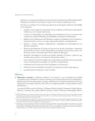 Departamento Nacional de Planeación



           descritos en su programa de gobierno (insumo clave para la elaboración del Plan de Desarrollo80
           Municipal), este puede ser revocado de su cargo, en los términos señalados por la ley.
           Con base en el artículo 315 constitucional, algunas de las principales atribuciones del Alcalde
           son las siguientes:
           ––     Cumplir y hacer cumplir la Constitución, la Ley, los Decretos del Gobierno Nacional, las
                  Ordenanzas, y los Acuerdos del Concejo.
           ––     Conservar el orden público en el Municipio, de conformidad con la ley y las instrucciones
                  y órdenes que reciba del Presidente de la República y del respectivo Gobernador.
           ––     Dirigir la acción administrativa del Municipio; asegurar el cumplimiento de las funciones y
                  la prestación de los servicios a su cargo; representarlo judicial y extrajudicialmente.
           ––     Suprimir o fusionar entidades y dependencias81 municipales, de conformidad con los
                  Acuerdos respectivos.
           ––     Presentar oportunamente al Concejo los proyectos de acuerdo sobre planes y programas
                  de desarrollo económico y social, obras públicas, presupuesto anual de rentas y gastos y los
                  demás que estime convenientes para la buena marcha del Municipio.
           ––     Sancionar y promulgar los Acuerdos que hubiere aprobado el Concejo y objetar los que
                  considere inconvenientes o contrarios al ordenamiento jurídico.
           ––     Crear, suprimir o fusionar los empleos de sus dependencias, señalarles funciones especiales
                  y fijar sus emolumentos con arreglo a los acuerdos correspondientes.
           ––     Colaborar con el Concejo para el buen desempeño de sus funciones.
           ––     Ordenar los gastos municipales de acuerdo con el plan de inversión y el presupuesto.
           ––     Las demás que la Constitución y la ley le señalen.

Distritos
•	 Definición y creación. Los Distritos obedecen a un concepto y a una concepción de la realidad
   sociopolítica de las conurbaciones (núcleos urbanísticos que exceden la dimensión de los Municipios).
   Desde el punto de vista administrativo y jurídico, el Distrito es una entidad territorial, del orden local,
   creada por la Constitución (artículos 322 y 238) con un régimen peculiar en materia política, fiscal y
   administrativa.
     A octubre de 2009, existen los Distritos82 de Bogotá (Distrito Capital), Cartagena de Indias (Distrito
     Turístico y Cultural), Santa Marta (Distrito Turístico, Cultural e Histórico), Barranquilla (Distrito

80
  	 El Plan de desarrollo es el instrumento de planeación que deben elaborar el Gobierno Nacional y los Gobiernos de las entidades territoriales
    para orientar el desarrollo de sus respectivos territorios, de acuerdo con lo establecido en la Constitución (artículos 339 a 344) y en la Ley
    Orgánica del Plan de Desarrollo (Ley 152 de 1994).
81
  	 Entre estas dependencias, que corresponden a una división administrativa del territorio, se encuentran las inspecciones de policía, las cuales
    son oficinas dependientes del Alcalde, encargadas de conocer las contravenciones sobre las cuales les atribuyen competencia las normas
    nacionales de policía y las funciones delegadas por el Alcalde respectivo.
82
  	 Originalmente, la Constitución previó los Distritos de Bogotá, Cartagena y Santa Marta. Sin embargo, mediante Actos Legislativos se crearon
    nuevos Distritos (Barranquilla y Buenaventura). Cabe destacar que mediante el Acto Legislativo 02 de 2007 se crearon 6 nuevos Distritos,
    correspondientes a: Turbo, Buenaventura, Tumaco, Popayán, Tunja, y Cúcuta; sin embargo, en virtud de fallo de la Corte Constitucional
    –mediante Sentencia C-033/2009– únicamente quedó en firme la creación del Distrito de Buenaventura.




72
 