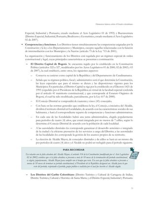 Elementos básicos sobre el Estado colombiano



   Especial, Industrial y Portuario, creado mediante el Acto Legislativo 01 de 1993) y Buenaventura
   (Distrito Especial, Industrial, Portuario, Biodiverso y Ecoturístico, creado mediante el Acto Legislativo
   02 de 2007).
•	 Competencias y funciones. Los Distritos tienen simultáneamente las competencias asignadas por la
   Constitución y la ley a los Departamentos y Municipios, excepto aquellas relacionadas con la función
   de intermediación con los Municipios y la Nación (artículo 75 de la Ley 715 de 2001).
   La organización y funcionamiento de los Distritos está regulada por un régimen especial de orden
   constitucional y legal, cuyas principales características se presentan a continuación:
    –	 El Distrito Capital de Bogotá. Se encuentra regido por lo establecido en la Constitución
       Política (artículos 322 a 327, modificados por los Actos Legislativos 01 de 2000, 02 de 2002 y 03
       de 2007), la cual estableció, entre otros, los siguientes aspectos:
        ––     Conserva su carácter como capital de la República y del Departamento de Cundinamarca.
        ––     Señala que su régimen político, fiscal y administrativo será el que determine la Constitución,
               las leyes especiales que para el mismo se dicten y las disposiciones vigentes para los
               Municipios. En particular, el Distrito Capital se rige por lo establecido en el Decreto 1421 de
               1993 (expedido por el Presidente de la República en virtud de la facultad especial conferida
               por el artículo 41 transitorio constitucional, y que corresponde al Estatuto Orgánico de
               Bogotá, el cual ha sido modificado, parcialmente, por la Ley 617 de 2000).
        ––     El Concejo Distrital se compondrá de cuarenta y cinco (45) concejales.
        ––     Con base en las normas generales que establezca la ley, el Concejo, a iniciativa del Alcalde,
               dividirá el territorio distrital en Localidades, de acuerdo con las características sociales de sus
               habitantes, y hará el correspondiente reparto de competencias y funciones administrativas.
        ––     En cada una de las Localidades habrá una junta administradora, elegida popularmente
               para períodos de cuatro (4) años, que estará integrada por no menos de 7 ediles, según lo
               determine el Concejo Distrital de acuerdo con la población de cada localidad.
        ––     A las autoridades distritales les corresponde garantizar el desarrollo armónico e integrado
               de la ciudad y la eficiente prestación de los servicios a cargo del Distrito; a las autoridades
               de las localidades les corresponde la gestión de los asuntos propios de su territorio.
        ––     La elección de Alcalde Mayor, de concejales distritales y de ediles se hará en un mismo día
               por períodos de cuatro (4) años y el Alcalde no podrá ser reelegido para el período siguiente.

                                               PARA RECORDAR
   En relación con la falta absoluta del Alcalde Mayor, el artículo 314 de la Constitución (modificado por el Acto Legislativo
    02 de 2002) establece que si la falta absoluta se presenta a más de 18 meses de la terminación del período constitucional,
    se elegirá, popularmente, Alcalde Mayor para cumplir con el tiempo que reste. En caso que la falta absoluta se presente a
    menos de 18 meses de terminar su período constitucional, el Presidente de la República designará un Alcalde para lo que
             reste del período, respetando el partido, grupo político o coalición por el cual fue inscrito el Alcalde elegido.


    –	 Los Distritos del Caribe Colombiano (Distrito Turístico y Cultural de Cartagena de Indias;
       Distrito Turístico, Cultural e Histórico de Santa Marta; y el Distrito Especial, Industrial y Portuario


                                                                                                                                 73
 