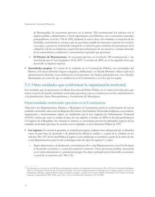 Departamento Nacional de Planeación



           de Barranquilla). Se encuentran previstos en el artículo 328 constitucional. En relación con el
           régimen político, administrativo y fiscal especial para estos Distritos, este se encuentra contenido,
           principalmente, en la Ley 768 de 2002, mediante la cual se dota a las entidades en mención de las
           facultades, instrumentos y recursos que les permitan cumplir las funciones y prestar los servicios
           a su cargo; y promover el desarrollo integral de su territorio para contribuir al mejoramiento de la
           calidad de vida de sus habitantes, a partir del aprovechamiento de sus recursos y ventajas derivadas
           de las características, condiciones y circunstancias especiales que presentan.
     –	 El Distrito de Buenaventura. Se encuentra previsto en el artículo 328 constitucional, y fue
        introducido por el Acto Legislativo 02 de 2007. A octubre de 2009, no se ha expedido la ley que
        desarrolle su régimen especial.
•	 Autoridades propias. En virtud de lo señalado en la Constitución Política, son autoridades del
   Distrito, el Concejo Distrital (órgano colegiado y deliberante) y el Alcalde Distrital o Mayor (jefe de la
   administración distrital), cuyas atribuciones corresponden a las fijadas, principalmente, a los Alcaldes
   Municipales, así como las que se establezcan en la Constitución y en la ley que los regula.

5.3.	Otras entidades que conforman la organización territorial
Son entidades que no pertenecen a la Rama Ejecutiva del Poder Público en el orden territorial, pero que
tienen vocación de hacerlo (entidades territoriales previstas) o que se constituyen con fines administrativos
y de planificación (Áreas Metropolitanas y Asociaciones de Municipios).

Otras entidades territoriales previstas en la Constitución
Adicional a los Departamentos, Distritos y Municipios, la Constitución previó la conformación de nuevas
entidades territoriales, tales como las Regiones, Provincias y las Entidades Territoriales Indígenas, cuya creación,
organización y funcionamiento deben ser establecidas por la Ley Orgánica de Ordenamiento Territorial
(LOOT), norma que como se señaló al inicio de este capítulo, a octubre de 2009, no ha sido proferida por
el Congreso de la República. No obstante lo anterior, es conveniente precisar los principales aspectos de las
entidades territoriales previstas, de acuerdo con lo estipulado en la Constitución Política de 1991:

•	 Las regiones. En términos generales, se entiende por región, cualquier área subnacional que se identifica
   como tal para fines de desarrollo o de planificación. Desde lo jurídico, y a partir de lo señalado en los
   artículos 306 y 307 de la Carta Política, la región es una entidad que se constituye a partir de la unión de dos
   o más Departamentos, para lo cual se distingue entre dos tipos de regiones83, a saber:
     –	 Región administrativa y de planificación: constituida por dos o más Departamentos, con el fin de lograr
        el desarrollo económico y social del respectivo territorio. Tiene personería jurídica, autonomía
        en el orden administrativo y patrimonio propio. Su objeto principal será el desarrollo económico
        y social de su territorio (art. 306, C.P.).



 	 No obstante no se cuenta con la LOOT para dar aplicación práctica a lo establecido en los artículos 306 y 307 de la Constitución, Rodríguez
83

   (2009, p. 218) destaca el hecho de que el Consejo de Estado y la Corte Constitucional han considerado que el Congreso puede, en uso de sus
   atribuciones ordinarias, organizar diversos tipos de regiones, siempre y cuando estas no sean entidades territoriales (Ver: Consejo de Estado.
   Concepto 6 septiembre de 2001, SCSC, exp. 1361; y Corte Constitucional. Sentencia C-207 de 2000).




74
 