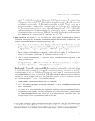 Elementos básicos sobre el Estado colombiano



     –	 Región Territorial: la Constitución establece que la LOOT, previo concepto de la Comisión de
        Ordenamiento Territorial (COT)84, debe establecer las condiciones para solicitar la conversión
        de la Región Administrativa y de Planificación en entidad territorial. Además precisa que la
        decisión tomada por el Congreso debe someterse en cada caso a referendo de los ciudadanos de
        los Departamentos interesados. Así mismo, la Carta Política señala que la LOOT establecerá las
        atribuciones, los órganos de administración, y los recursos de las regiones y su participación en
        el manejo de los ingresos provenientes del Fondo Nacional de Regalías, así como los principios
        para la adopción del estatuto especial de cada región (art. 307, C.P.).
•	 Las Provincias. El artículo 321 de la Constitución Política prevé la posibilidad de organizar
   Provincias, constituidas por Municipios o territorios indígenas circunvecinos, pertenecientes a un
   mismo Departamento. El artículo en mención establece que:
     –	 La ley dictará el estatuto básico y fijará el régimen administrativo de las Provincias, las cuales
        podrán organizarse para el cumplimiento de las funciones que les deleguen entidades nacionales
        o departamentales y las que les asignen la ley y los Municipios que las integran.
     –	 Las provincias serán creadas por ordenanza, a iniciativa del gobernador, de los Alcaldes de los
        respectivos Municipios o del número de ciudadanos que determine la ley.
     –	 Para el ingreso a una Provincia ya constituida deberá realizarse una consulta popular en los
        Municipios interesados.
     –	 El departamento y los Municipios aportarán a las Provincias el porcentaje de sus ingresos
        corrientes que determinen la Asamblea y los Concejos respectivos.
•	 Las Entidades Territoriales Indígenas (ETI). De acuerdo con lo establecido en el artículo 329 de
   la Carta Política, la conformación de estas entidades se realizará conforme a lo dispuesto en la LOOT,
   y su delimitación se hará por el Gobierno Nacional, con participación de los representantes de las
   comunidades indígenas, previo concepto de la COT. Adicionalmente, la Constitución, en el artículo
   en mención, precisó algunos aspectos en relación con los llamados territorios indígenas (categoría
   que incluiría tanto a las ETI como a los resguardos indígenas):
     –	 Los resguardos son de propiedad colectiva y no enajenable.
     –	 La ley definirá las relaciones y la coordinación de las ETI con las entidades territoriales de las
        cuales formen parte.
     –	 En el caso de un territorio indígena que comprenda el territorio de dos o más Departamentos,
        su administración se hará por los consejos indígenas en coordinación con los Gobernadores de
        los respectivos Departamentos. En caso de que dicho territorio decida constituirse como ETI,
        deberá cumplir con los requisitos establecidos en la LOOT.



 	 La COT de carácter constitucional se organizó e integró por el Gobierno Nacional y funcionó hasta 1994, en virtud de las facultades otorgadas
84

   en el artículo 38 transitorio de la Carta Política. Dicha comisión tenía como funciones realizar estudios y formular, ante las autoridades compe-
   tentes, recomendaciones para acomodar la división territorial del país a las disposiciones constitucionales. Es importante señalar que el artículo
   citado estableció que aunque la COT cumpliría sus funciones durante un período de 3 años, la ley podría darle el carácter de permanente.




                                                                                                                                                  75
 