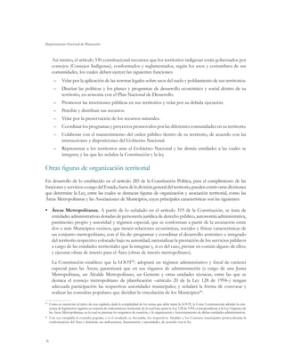 Departamento Nacional de Planeación



     Así mismo, el artículo 330 constitucional reconoce que los territorios indígenas están gobernados por
     consejos (Consejos Indígenas), conformados y reglamentados, según los usos y costumbres de sus
     comunidades, los cuales deben ejercer las siguientes funciones:
      –	 Velar por la aplicación de las normas legales sobre usos del suelo y poblamiento de sus territorios.
      –	 Diseñar las políticas y los planes y programas de desarrollo económico y social dentro de su
         territorio, en armonía con el Plan Nacional de Desarrollo.
      –	 Promover las inversiones públicas en sus territorios y velar por su debida ejecución.
      –	 Percibir y distribuir sus recursos.
      –	 Velar por la preservación de los recursos naturales.
      –	 Coordinar los programas y proyectos promovidos por las diferentes comunidades en su territorio.
      –	 Colaborar con el mantenimiento del orden público dentro de su territorio, de acuerdo con las
         instrucciones y disposiciones del Gobierno Nacional.
      –	 Representar a los territorios ante el Gobierno Nacional y las demás entidades a las cuales se
         integren; y las que les señalen la Constitución y la ley.

Otras figuras de organización territorial
En desarrollo de lo establecido en el artículo 285 de la Constitución Política, para el cumplimiento de las
funciones y servicios a cargo del Estado, fuera de la división general del territorio, pueden existir otras divisiones
que determine la Ley, entre las cuales se destacan figuras de organización y asociación territorial, como las
Áreas Metropolitanas y las Asociaciones de Municipios, cuyas principales características son las siguientes:

•	 Áreas Metropolitanas. A partir de lo señalado en el artículo 319 de la Constitución, se trata de
   entidades administrativas dotadas de personería jurídica de derecho público, autonomía administrativa,
   patrimonio propio y autoridad y régimen especial, que se conforman a partir de la asociación entre
   dos o más Municipios vecinos, que tienen relaciones económicas, sociales y físicas características de
   un conjunto metropolitano, con el fin de: programar y coordinar el desarrollo armónico e integrado
   del territorio respectivo colocado bajo su autoridad; racionalizar la prestación de los servicios públicos
   a cargo de las entidades territoriales que la integran y, si es del caso, prestar en común alguno de ellos;
   y ejecutar obras de interés para el Área (obras de interés metropolitano).
     La Constitución establece que la LOOT85: adoptará un régimen administrativo y fiscal de carácter
     especial para las Áreas; garantizará que en sus órganos de administración (a cargo de una Junta
     Metropolitana, un Alcalde Metropolitano, un Gerente y otras unidades técnicas, entre las que se
     destaca el consejo metropolitano de planificación –artículo 20 de la Ley 128 de 1994–) tengan
     adecuada participación las respectivas autoridades municipales; y señalará la forma de convocar y
     realizar las consultas populares que decidan la vinculación de los Municipios86.

85
  	 Como se mencionó al inicio de este capítulo, dada la complejidad de los temas que debe tratar la LOOT, la Corte Constitucional admitió la exis-
    tencia de legislación orgánica en materia de ordenamiento territorial, de la cual hace parte la Ley 128 de 1994, correspondiente a la Ley Orgánica de
    las Áreas Metropolitanas, en la cual se precisan los requisitos de creación, y la organización y funcionamiento de dichas entidades administrativas.
86
  	 Una vez cumplida la consulta popular, y si el resultado es favorable, los respectivos Alcaldes y los Concejos municipales protocolizarán la
    conformación del Área y definirán sus atribuciones, financiación y autoridades, de acuerdo con la ley.




76
 