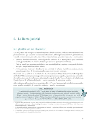 6.	 La Rama Judicial

6.1.	¿Cuáles son sus objetivos?
La Rama Judicial es la encargada de administrar justicia y decidir cuestiones jurídicas controvertidas mediante
pronunciamientos que adquieren fuerza de verdad definitiva. Dichos pronunciamientos88, principalmente,
toman la forma de sentencias, fallos, o autos89, cuyas características generales se presentan a continuación:
•	 Sentencias: decisiones motivadas, dictadas por una autoridad de la Rama Judicial para administrar
   justicia, poniendo fin a un proceso (decisión que puede ser apelada90 o consultada).
•	 Fallos: se trata de una sentencia proferida por una autoridad judicial y que tiene el carácter de definitiva
   (no aplica ningún recurso contra la misma).
•	 Autos: decisiones motivadas, dictadas por una autoridad de la Rama Judicial que decide cuestiones
   secundarias, previas o de ejecución, para las cuales no se requiere sentencia.
De acuerdo con lo señalado en el artículo 116 de la Constitución Política de Colombia, la Rama Judicial
del Poder Público está representada por diferentes corporaciones colegiadas, organismos y autoridades
(Corte Constitucional, Corte Suprema de Justicia, Consejo de Estado, Consejo Superior de la Judicatura,
Fiscalía General de la Nación, Tribunales y Jueces) encargadas de administrar justicia.
Adicionalmente, la Constitución, en sus artículos 246 y 247, prevé la existencia de jurisdicciones especiales,
como la de las autoridades de los pueblos indígenas y la de los jueces de paz.

                                                    PARA RECORDAR
           La administración de justicia es la: “Función pública que cumple el Estado para hacer efectivos los derechos,
       obligaciones, garantías y libertades consagrados en la Constitución y las leyes, con el fin de realizar la convivencia social, y
       de lograr y mantener la concordia nacional. Tal función, que consiste –de manera primordial– en juzgar y en hacer que lo
     juzgado se ejecute, está asignada por la Carta Política, de modo propio, habitual y permanente, a las corporaciones y personas
                        que constituyen la Rama Judicial del Poder Público…”. (Madrid-Malo, 2005, p. 16).

88
  	 El conjunto de las decisiones de los jueces, de las cuales se derivan principios jurídicos, que sientan precedentes, y que se constituyen en fuen-
    te de interpretación del derecho se denomina jurisprudencia, y es de vital importancia para la interpretación del alcance de las disposiciones
    constitucionales, legales y administrativas.
89
  	 Las autoridades judiciales también elaboran conceptos que son opiniones o juicios que profieren dichas autoridades ante consultas que le
    formulan personas naturales, organismos o entidades.
90
  	 La apelación es un recurso que una persona (natural o jurídica) puede presentar ante una jurisdicción superior, para obtener la anulación, total
    o parcial, de una decisión de una jurisdicción inferior.




                                                                                                                                                   83
 