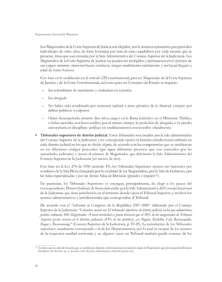 Departamento Nacional de Planeación



     Los Magistrados de la Corte Suprema de Justicia son elegidos, por la misma corporación, para períodos
     individuales de ocho años, de listas formadas por más de cinco candidatos por cada vacante que se
     presente, listas que son enviadas por la Sala Administrativa del Consejo Superior de la Judicatura. Los
     Magistrados de la Corte Suprema de Justicia no pueden ser reelegidos y permanecen en el ejercicio de
     sus cargos mientras observen buena conducta, tengan rendimiento satisfactorio y no hayan llegado a
     edad de retiro forzoso.
     Con base en lo establecido en el artículo 232 constitucional, para ser Magistrado de la Corte Suprema
     de Justicia y de la Corte Constitucional, así como para ser Consejero de Estado se requiere:
      –	 Ser colombiano de nacimiento y ciudadano en ejercicio
      –	 Ser abogado
      –	 No haber sido condenado por sentencia judicial a pena privativa de la libertad, excepto por
         delitos políticos o culposos
      –	 Haber desempeñado, durante diez años, cargos en la Rama Judicial o en el Ministerio Público,
         o haber ejercido, con buen crédito, por el mismo tiempo, la profesión de abogado, o la cátedra
         universitaria en disciplinas jurídicas en establecimientos reconocidos oficialmente.
•	 Tribunales superiores de distrito judicial. Estos Tribunales son creados por la sala administrativa
   del Consejo Superior de la Judicatura y les corresponde ejercer la función jurisdiccional ordinaria en
   cada distrito judicial en los que se divide el país, de acuerdo con las competencias que se establezcan
   en los diferentes códigos procesales (que rigen diferentes procesos que son conocidos por las
   autoridades judiciales) y tienen el número de Magistrados que determine la Sala Administrativa del
   Consejo Superior de la Judicatura (no menos de tres).
     Con base en la Ley 270 de 1996 (artículo 19), los Tribunales Superiores ejercen sus funciones por
     conducto de la Sala Plena (integrada por la totalidad de los Magistrados), por la Sala de Gobierno, por
     las Salas especializadas y por las demás Salas de Decisión (plurales e impares94).
     En particular, los Tribunales Superiores se encargan, principalmente, de elegir a los jueces del
     correspondiente Distrito Judicial, de listas elaboradas por la Sala Administrativa del Consejo Seccional
     de la Judicatura que tiene jurisdicción en el territorio donde opera el Tribunal Superior; y resolver los
     asuntos administrativos y jurisdiccionales que correspondan al Tribunal.
     De acuerdo con el “Informe al Congreso de la República 2007-2008” elaborado por el Consejo
     Superior de la Judicatura: “Colombia cuenta con 32 tribunales superiores de distrito judicial, en los que administran
     justicia ordinaria 406 Magistrados. A nivel territorial se puede observar que el 50% de los magistrados de Tribunal
     Superior presta servicio en 6 distritos judiciales (13% de los distritos), así: Bogotá, Medellín, Cali, Barranquilla,
     Ibagué y Bucaramanga” (Consejo Superior de la Judicatura, p. 19-20). La jurisdicción de los Tribunales
     superiores usualmente corresponde a la de los Departamentos, por lo cual se ocupan de los asuntos
     de la respectiva entidad territorial, y en algunos casos un Tribunal también puede conocer de los


 	 Es decir, que las salas de decisión que se establezcan deberán conformarse por un número impar de Magistrados que provengan de diferentes
94

   disciplinas del derecho (p. ej. derecho civil, derecho administrativo, derecho penal, etc.).




86
 