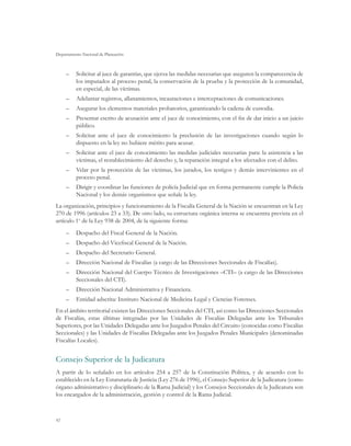 Departamento Nacional de Planeación



     –	 Solicitar al juez de garantías, que ejerza las medidas necesarias que aseguren la comparecencia de
        los imputados al proceso penal, la conservación de la prueba y la protección de la comunidad,
        en especial, de las víctimas.
     –	 Adelantar registros, allanamientos, incautaciones e interceptaciones de comunicaciones.
     –	 Asegurar los elementos materiales probatorios, garantizando la cadena de custodia.
     –	 Presentar escrito de acusación ante el juez de conocimiento, con el fin de dar inicio a un juicio
        público.
     –	 Solicitar ante el juez de conocimiento la preclusión de las investigaciones cuando según lo
        dispuesto en la ley no hubiere mérito para acusar.
     –	 Solicitar ante el juez de conocimiento las medidas judiciales necesarias para: la asistencia a las
        víctimas, el restablecimiento del derecho y, la reparación integral a los afectados con el delito.
     –	 Velar por la protección de las víctimas, los jurados, los testigos y demás intervinientes en el
        proceso penal.
     –	 Dirigir y coordinar las funciones de policía Judicial que en forma permanente cumple la Policía
        Nacional y los demás organismos que señale la ley.
La organización, principios y funcionamiento de la Fiscalía General de la Nación se encuentran en la Ley
270 de 1996 (artículos 23 a 33). De otro lado, su estructura orgánica interna se encuentra prevista en el
artículo 1o de la Ley 938 de 2004, de la siguiente forma:
     –	 Despacho del Fiscal General de la Nación.
     –	 Despacho del Vicefiscal General de la Nación.
     –	 Despacho del Secretario General.
     –	 Dirección Nacional de Fiscalías (a cargo de las Direcciones Seccionales de Fiscalías).
     –	 Dirección Nacional del Cuerpo Técnico de Investigaciones –CTI– (a cargo de las Direcciones
        Seccionales del CTI).
     –	 Dirección Nacional Administrativa y Financiera.
     –	 Entidad adscrita: Instituto Nacional de Medicina Legal y Ciencias Forenses.
En el ámbito territorial existen las Direcciones Seccionales del CTI, así como las Direcciones Seccionales
de Fiscalías, estas últimas integradas por las Unidades de Fiscalías Delegadas ante los Tribunales
Superiores, por las Unidades Delegadas ante los Juzgados Penales del Circuito (conocidas como Fiscalías
Seccionales) y las Unidades de Fiscalías Delegadas ante los Juzgados Penales Municipales (denominadas
Fiscalías Locales).


Consejo Superior de la Judicatura
A partir de lo señalado en los artículos 254 a 257 de la Constitución Política, y de acuerdo con lo
establecido en la Ley Estatutaria de Justicia (Ley 276 de 1996), el Consejo Superior de la Judicatura (como
órgano administrativo y disciplinario de la Rama Judicial) y los Consejos Seccionales de la Judicatura son
los encargados de la administración, gestión y control de la Rama Judicial.



92
 