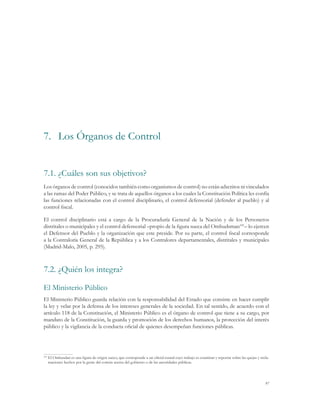 7.	 Los Órganos de Control


7.1.	¿Cuáles son sus objetivos?
Los órganos de control (conocidos también como organismos de control) no están adscritos ni vinculados
a las ramas del Poder Público, y se trata de aquellos órganos a los cuales la Constitución Política les confía
las funciones relacionadas con el control disciplinario, el control defensorial (defender al pueblo) y al
control fiscal.

El control disciplinario está a cargo de la Procuraduría General de la Nación y de los Personeros
distritales o municipales y el control defensorial –propio de la figura sueca del Ombudsman101– lo ejercen
el Defensor del Pueblo y la organización que este preside. Por su parte, el control fiscal corresponde
a la Contraloría General de la República y a los Contralores departamentales, distritales y municipales
(Madrid-Malo, 2005, p. 295).



7.2.	¿Quién los integra?

El Ministerio Público
El Ministerio Público guarda relación con la responsabilidad del Estado que consiste en hacer cumplir
la ley y velar por la defensa de los intereses generales de la sociedad. En tal sentido, de acuerdo con el
artículo 118 de la Constitución, el Ministerio Público es el órgano de control que tiene a su cargo, por
mandato de la Constitución, la guarda y promoción de los derechos humanos, la protección del interés
público y la vigilancia de la conducta oficial de quienes desempeñan funciones públicas.




  	El Ombusdan es una figura de origen sueco, que corresponde a un oficial estatal cuyo trabajo es examinar y reportar sobre las quejas y recla-
101

   maciones hechos por la gente del común acerca del gobierno o de las autoridades públicas.




                                                                                                                                             97
 