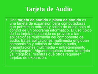 Tarjeta de Audio Una  tarjeta de sonido  o  placa de sonido  es una tarjeta de expansión para computadoras que permite la entrada y salida de audio bajo el control de un programa informático. El uso típico de las tarjetas de sonido es proveer a las aplicaciones multimedia del componente de audio. Estas aplicaciones multimedia engloban composición y edición de video o audio, presentaciones multimedia y entretenimiento (videojuegos). Algunos equipos tienen la tarjeta ya integrada, mientras que otros requieren tarjetas de expansión.  