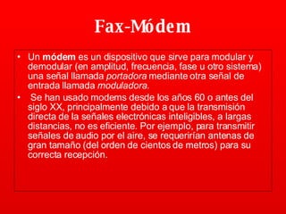Fax-Módem Un  módem  es un dispositivo que sirve para modular y demodular (en amplitud, frecuencia, fase u otro sistema) una señal llamada  portadora  mediante otra señal de entrada llamada  moduladora . Se han usado modems desde los años 60 o antes del siglo XX, principalmente debido a que la transmisión directa de la señales electrónicas inteligibles, a largas distancias, no es eficiente. Por ejemplo, para transmitir señales de audio por el aire, se requerirían antenas de gran tamaño (del orden de cientos de metros) para su correcta recepción.   