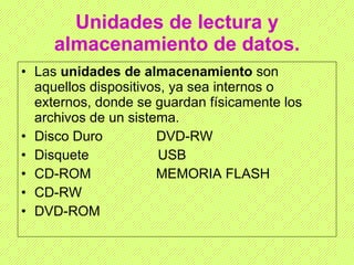 Unidades de lectura y almacenamiento de datos. Las  unidades de almacenamiento  son aquellos dispositivos, ya sea internos o externos, donde se guardan físicamente los archivos de un sistema.  Disco Duro  DVD-RW Disquete  USB CD-ROM  MEMORIA FLASH CD-RW DVD-ROM 