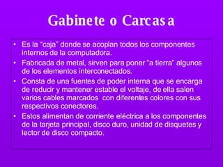 Gabinete o Carcasa Es la “caja” donde se acoplan todos los componentes internos de la computadora. Fabricada de metal, sirven para poner “a tierra” algunos de los elementos interconectados.  Consta de una fuentes de poder interna que se encarga de reducir y mantener estable el voltaje, de ella salen varios cables marcados  con diferentes colores con sus respectivos conectores. Estos alimentan de corriente eléctrica a los componentes de la tarjeta principal, disco duro, unidad de disquetes y lector de disco compacto. 