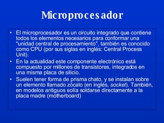 Microprocesador El microprocesador es un circuito integrado que contiene todos los elementos necesarios para conformar una "unidad central de procesamiento", también es conocido como CPU (por sus siglas en inglés: Central Process Unit).  En la actualidad este componente electrónico está compuesto por millones de transistores, integrados en una misma placa de silicio. Suelen tener forma de prisma chato, y se instalan sobre un elemento llamado zócalo (en inglés,  socket ). También, en modelos antiguos solía soldarse directamente a la placa madre (motherboard) 
