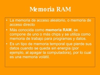 Memoria RAM La memoria de acceso aleatorio, o memoria de acceso directo  Más conocida como  memoria RAM , se compone de uno o más chips y se utiliza como memoria de trabajo para programas y datos. Es un tipo de memoria temporal que pierde sus datos cuando se queda sin energía (por ejemplo, al apagar la computadora), por lo cual es una memoria volátil.  
