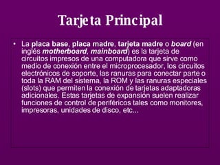 Tarjeta Principal La  placa base ,  placa madre ,  tarjeta madre  o  board  (en inglés  motherboard ,  mainboard ) es la tarjeta de circuitos impresos de una computadora que sirve como medio de conexión entre el microprocesador, los circuitos electrónicos de soporte, las ranuras para conectar parte o toda la RAM del sistema, la ROM y las ranuras especiales (slots) que permiten la conexión de tarjetas adaptadoras adicionales. Estas tarjetas de expansión suelen realizar funciones de control de periféricos tales como monitores, impresoras, unidades de disco, etc...   