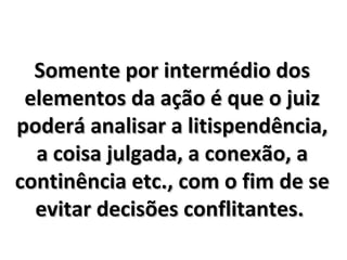Somente por intermédio dos elementos da ação é que o juiz poderá analisar a litispendência, a coisa julgada, a conexão, a continência etc., com o fim de se evitar decisões conflitantes.  