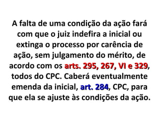 A falta de uma condição da ação fará com que o juiz indefira a inicial ou extinga o processo por carência de ação, sem julgamento do mérito, de acordo com os  arts. 295, 267, VI e 329 , todos do CPC. Caberá eventualmente emenda da inicial,  art. 284 , CPC, para que ela se ajuste às condições da ação. 