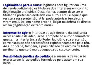 Legitimidade para a causa:  legítimos para figurar em uma demanda judicial são os titulares dos interesses em conflito (legitimação ordinária). Desta forma, o autor deve ser o titular da pretensão deduzida em Juízo. O réu é aquele que resiste a essa pretensão. A lei pode autorizar terceiros a virem em Juízo, em nome próprio, litigar na defesa de direito alheio (legitimação extraordinária).  Interesse de agir:  o interesse de agir decorre da análise da necessidade e da adequação. Compete ao autor demonstrar que sem a interferência do Poder Judiciário sua pretensão corre riscos de não ser satisfeita espontaneamente pelo réu. Ao autor cabe, também, a possibilidade de escolha da tutela pertinente que será mais adequada ao caso concreto. Possibilidade jurídica do pedido:  é a ausência de vedação expressa em lei ao pedido formulado pelo autor em sua inicial.  