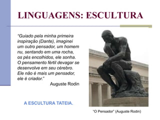 LINGUAGENS: ESCULTURA
“Guiado pela minha primeira
inspiração (Dante), imaginei
um outro pensador, um homem
nu, sentando em uma rocha,
os pés encolhidos, ele sonha.
O pensamento fértil devagar se
desenvolve em seu cérebro.
Ele não é mais um pensador,
ele é criador.”
Auguste Rodin
“O Pensador” (Auguste Rodin)
A ESCULTURA TATEIA.
 