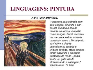 LINGUAGENS: PINTURA
"Passeava pela estrada com
dois amigos, olhando o pôr-
do-sol, quando o céu de
repente se tornou vermelho
como sangue. Parei, recostei-
me na cerca, extremamente
cansado - sobre o fiorde preto
azulado e a cidade
estendiam-se sangue e
línguas de fogo. Meus amigos
foram andando e eu fiquei,
tremendo de medo - podia
sentir um grito infinito
atravessando a paisagem."
(Edvard Munch – “O Grito)
A PINTURA IMPRIME.
 