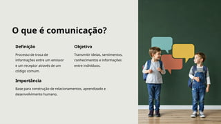 O que é comunicação?
Definição
Processo de troca de
informações entre um emissor
e um receptor através de um
código comum.
Objetivo
Transmitir ideias, sentimentos,
conhecimentos e informações
entre indivíduos.
Importância
Base para construção de relacionamentos, aprendizado e
desenvolvimento humano.
 