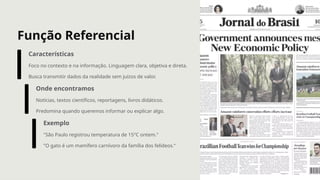 Função Referencial
Características
Foco no contexto e na informação. Linguagem clara, objetiva e direta.
Busca transmitir dados da realidade sem juízos de valor.
Onde encontramos
Notícias, textos científicos, reportagens, livros didáticos.
Predomina quando queremos informar ou explicar algo.
Exemplo
"São Paulo registrou temperatura de 15°C ontem."
"O gato é um mamífero carnívoro da família dos felídeos."
 