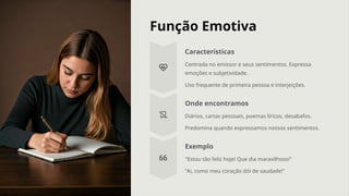 Função Emotiva
Características
Centrada no emissor e seus sentimentos. Expressa
emoções e subjetividade.
Uso frequente de primeira pessoa e interjeições.
Onde encontramos
Diários, cartas pessoais, poemas líricos, desabafos.
Predomina quando expressamos nossos sentimentos.
Exemplo
"Estou tão feliz hoje! Que dia maravilhoso!"
"Ai, como meu coração dói de saudade!"
 