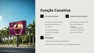 Função Conativa
Características
Focada no receptor. Busca
persuadir, convencer ou
dar ordens.
Uso de imperativos,
vocativos e segunda
pessoa.
Onde encontramos
Publicidades, propagandas,
discursos políticos,
receitas.
Predomina quando
queremos influenciar
comportamentos.
Exemplos
"Compre agora! Oferta imperdível!"
"Não deixe para amanhã o que você pode fazer hoje."
 