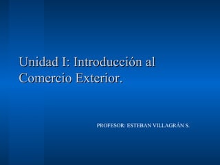Unidad I: Introducción al Comercio Exterior. PROFESOR: ESTEBAN VILLAGRÁN S. 