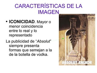 CARACTERÍSTICAS DE LA IMAGEN ICONICIDAD . Mayor o menor coincidencia entre lo real y lo representado La publicidad de “ Absolut ” siempre presenta formas que semejan a la de la botella de vodka. 