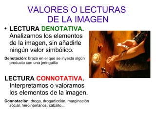VALORES O LECTURAS  DE LA IMAGEN LECTURA  DENOTATIVA .  Analizamos los elementos de la imagen, sin añadirle ningún valor simbólico. Denotación : brazo en el que se inyecta algún producto con una jeringuilla  LECTURA  CONNOTATIVA .  Interpretamos o valoramos los elementos de la imagen. Connotación : droga, drogadicción, marginación social, heroinómanos, caballo... 