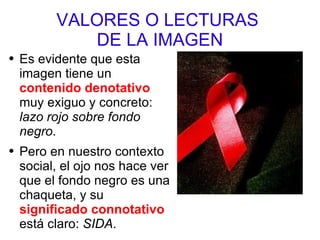 VALORES O LECTURAS  DE LA IMAGEN Es evidente que esta imagen tiene un  contenido denotativo  muy exiguo y concreto:  lazo rojo sobre fondo negro .  Pero en nuestro contexto social, el ojo nos hace ver que el fondo negro es una chaqueta, y su  significado connotativo  está claro:  SIDA .  