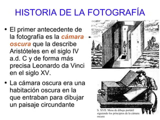 HISTORIA DE LA FOTOGRAFÍA El primer antecedente de la fotografía es la  cámara oscura  que la describe Aristóteles en el siglo IV a.d. C y de forma más precisa Leonardo da Vinci en el siglo XV. La cámara oscura era una habitación oscura en la que entraban para dibujar un paisaje circundante S. XVII. Mesa de dibujo portátil siguiendo los principios de la cámara oscura 