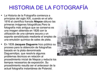 HISTORIA DE LA FOTOGRAFÍA La Historia de la Fotografía comienza a principios del siglo XIX, cuando en el año 1816 el científico francés  Niepce  obtuvo las primeras imágenes fotográficas.Pero la fotografía más antigua que se conserva es una imagen obtenida en 1826 con la utilización de una cámara oscura y un soporte sensibilizado mediante el empleo de una emulsión química de sales de plata. En 1839  Jacques Daguerre  hizo público su proceso para la obtención de fotografías basado en la plata denominado Daguerrotipo, que resolvía algunos problemas técnicos en relación al procedimiento inicial de Niepce y reducía los tiempos necesarios de exposición. Su procedimiento resulta ser el antecesor de la actual fotografía instantánea de Polaroid. 