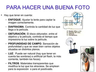 PARA HACER UNA BUENA FOTO Hay que tener en cuenta: ENFOQUE . Ajustar la lente para captar la imagen correctamente. DIAFRAGMA . Controla la cantidad de luz que llega a la película. OBTURACIÓN . El disco obturador, entre el objetivo y la película, controla el tiempo que impresiona la luz sobre la película. PROFUNDIDAD DE CAMPO . Sensación de profundidad y que se vean bien varios objetos situados en distintos planos. LUZ .  Puede ser natural (hay que tener en cuenta las sombras) o artificial (el flash, la más corriente, también los focos). FILTROS . Materiales transparentes que modifica la luz que los atraviesa. Se emplean para la exposición  o para el positivado. 