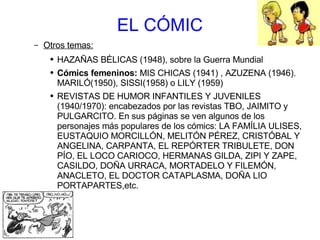 EL CÓMIC Otros temas: HAZAÑAS BÉLICAS (1948), sobre la Guerra Mundial Cómics femeninos:  MIS CHICAS (1941) , AZUZENA (1946). MARILÓ(1950), SISSI(1958) o LILY (1959) REVISTAS DE HUMOR INFANTILES Y JUVENILES (1940/1970): encabezados por las revistas TBO, JAIMITO y PULGARCITO. En sus páginas se ven algunos de los personajes más populares de los cómics: LA FAMÍLIA ULISES, EUSTAQUIO MORCILLÓN, MELITÓN PÉREZ, CRISTÓBAL Y ANGELINA, CARPANTA, EL REPÓRTER TRIBULETE, DON PÍO, EL LOCO CARIOCO, HERMANAS GILDA, ZIPI Y ZAPE, CASILDO, DOÑA URRACA, MORTADELO Y FILEMÓN, ANACLETO, EL DOCTOR CATAPLASMA, DOÑA LIO PORTAPARTES,etc. 