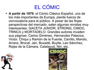 EL CÓMIC A partir de 1970 , el Cómic Clásico Español, uno de los más importantes de Europa, pierde fuerza de convocatoria para el público. A pesar de las flojas perspectivas del mercado, salen algunas revistas muy interesantes: GACETA JUNIOR, STRONG, CIMOC, TRINCA y MORTADELO. Grandes autores invaden sus páginas: Carlos Giménez, Hernandez Palacios, Victor, Chiqui y Ramón de la Fuente, Carrillo, Maroto, Arranz, Brocal, Jan, Buxadé, Buylla, Leo Sánchez, Rojas de la Cámara, Calatayud, Nin, etc. 