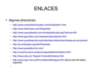 ENLACES Algunas direcciones: http://www.newsartesvisuales.com/funda/elem1.htm http://www.fotonostra.com/fotografia/ http://www.quesabesde.com/camdig/articulos.asp?articulo=64 http://www.geocities.com/videoeducativo/elcine.html http://www.quadraquinta.org/materiales-didacticos/trabajo-por-proyectos/piensa-prensa/actividadesaula/actividades-aula-portal.html http://es.wikipedia.org/wiki/Historieta http://www.guiadelcomic.com/ http://usuarios.lycos.es/personajesdetebeo/hobbies.html http://www.xtec.es/~faguile1/manolito/historia.htm http://www.sgci.mec.es/br/cv/tebeo/tebeoguia.htm  (Guía web del tebeo español). 