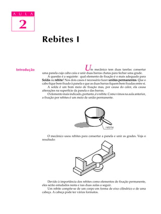 A U L A 
A U L A 
2 
2 
Rebites I 
Introdução Um mecânico tem duas tarefas: consertar 
uma panela cujo cabo caiu e unir duas barras chatas para fechar uma grade. 
A questão é a seguinte: qual elemento de fixação é o mais adequado para 
Solda ou rebite? Nos dois casos é necessário fazer uniões permanentes. Que o 
cabo fique bem fixado à panela e que as duas barras fiquem bem fixadas entre si. 
A solda é um bom meio de fixação mas, por causa do calor, ela causa 
alterações na superfície da panela e das barras. 
O elemento mais indicado, portanto, é o rebite. Como vimos na aula anterior, 
a fixação por rebites é um meio de união permanente. 
O mecânico usou rebites para consertar a panela e unir as grades. Veja o 
resultado: 
Devido à importância dos rebites como elementos de fixação permanente, 
eles serão estudados nesta e nas duas aulas a seguir. 
Um rebite compõe-se de um corpo em forma de eixo cilíndrico e de uma 
cabeça. A cabeça pode ter vários formatos. 
 