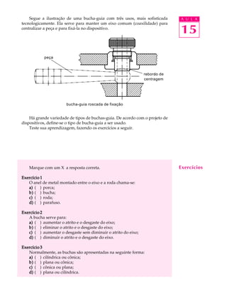Segue a ilustração de uma bucha-guia com três usos, mais sofisticada A U L A 
15 
tecnologicamente. Ela serve para manter um eixo comum (coaxilidade) para 
centralizar a peça e para fixá-la no dispositivo. 
peça 
rebordo de 
centragem 
bucha-guia roscada de fixação 
Há grande variedade de tipos de buchas-guia. De acordo com o projeto de 
dispositivos, define-se o tipo de bucha-guia a ser usado. 
Teste sua aprendizagem, fazendo os exercícios a seguir. 
Marque com um X a resposta correta. 
Exercício 1 
O anel de metal montado entre o eixo e a roda chama-se: 
a) ( ) porca; 
b) ( ) bucha; 
c) ( ) roda; 
d) ( ) parafuso. 
Exercício 2 
A bucha serve para: 
a) ( ) aumentar o atrito e o desgaste do eixo; 
b) ( ) eliminar o atrito e o desgaste do eixo; 
c) ( ) aumentar o desgaste sem diminuir o atrito do eixo; 
d) ( ) diminuir o atrito e o desgaste do eixo. 
Exercício 3 
Normalmente, as buchas são apresentadas na seguinte forma: 
a) ( ) cilíndrica ou cônica; 
b) ( ) plana ou cônica; 
c) ( ) cônica ou plana; 
d) ( ) plana ou cilíndrica. 
Exercícios 
 